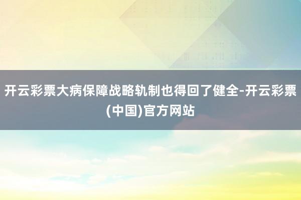 开云彩票大病保障战略轨制也得回了健全-开云彩票(中国)官方网站