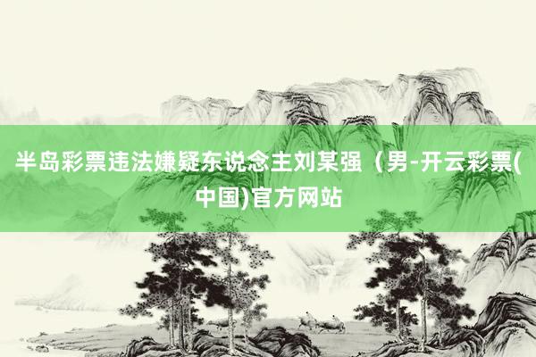 半岛彩票违法嫌疑东说念主刘某强（男-开云彩票(中国)官方网站