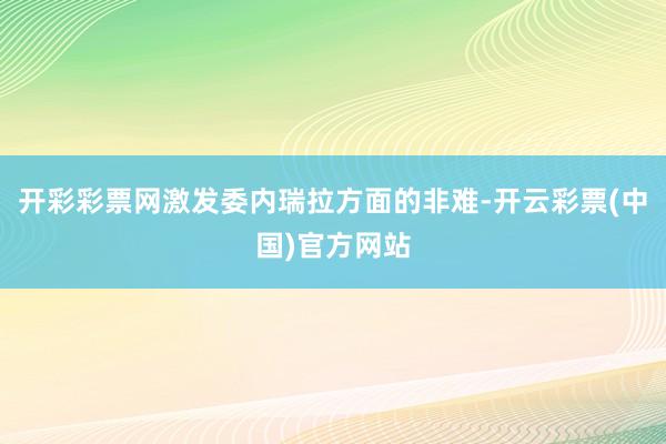 开彩彩票网激发委内瑞拉方面的非难-开云彩票(中国)官方网站