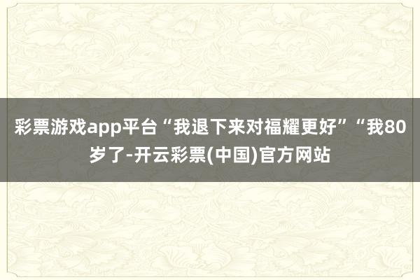 彩票游戏app平台“我退下来对福耀更好”“我80岁了-开云彩票(中国)官方网站