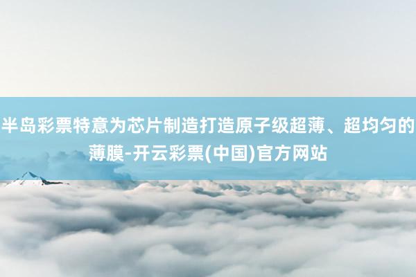 半岛彩票特意为芯片制造打造原子级超薄、超均匀的薄膜-开云彩票(中国)官方网站