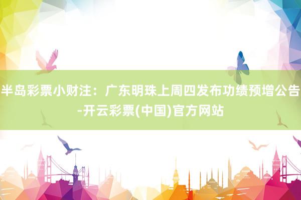半岛彩票小财注：广东明珠上周四发布功绩预增公告-开云彩票(中国)官方网站