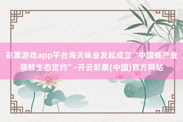 彩票游戏app平台海天味业发起成立“中国蚝产业领鲜生态定约”-开云彩票(中国)官方网站