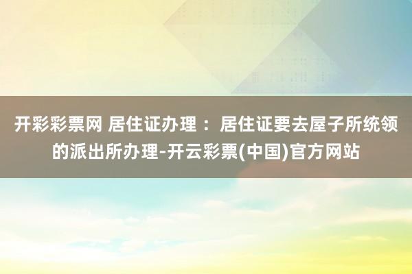 开彩彩票网 居住证办理 :居住证要去屋子所统领的派出所办理-开云彩票(中国)官方网站