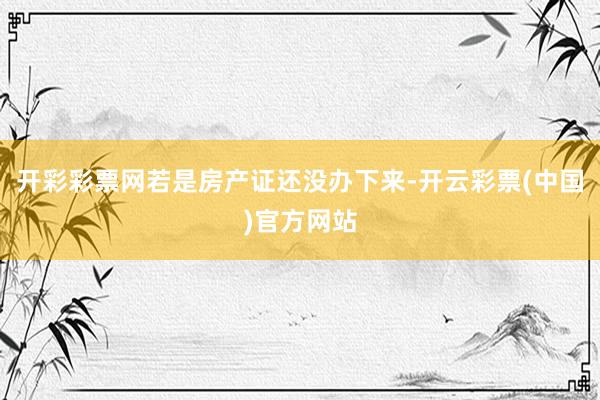 开彩彩票网若是房产证还没办下来-开云彩票(中国)官方网站