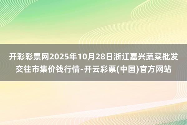 开彩彩票网2025年10月28日浙江嘉兴蔬菜批发交往市集价钱行情-开云彩票(中国)官方网站