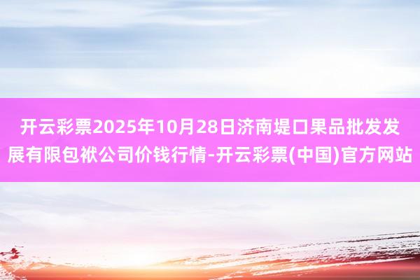 开云彩票2025年10月28日济南堤口果品批发发展有限包袱公司价钱行情-开云彩票(中国)官方网站