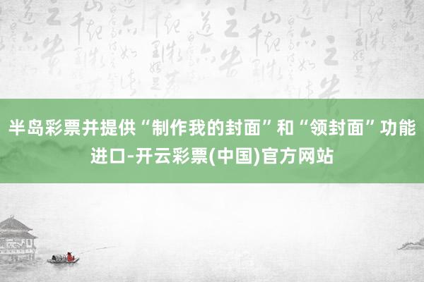 半岛彩票并提供“制作我的封面”和“领封面”功能进口-开云彩票(中国)官方网站