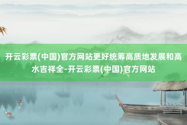 开云彩票(中国)官方网站更好统筹高质地发展和高水吉祥全-开云彩票(中国)官方网站