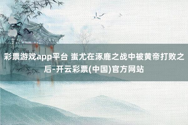 彩票游戏app平台 蚩尤在涿鹿之战中被黄帝打败之后-开云彩票(中国)官方网站