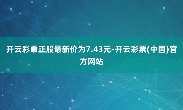 开云彩票正股最新价为7.43元-开云彩票(中国)官方网站