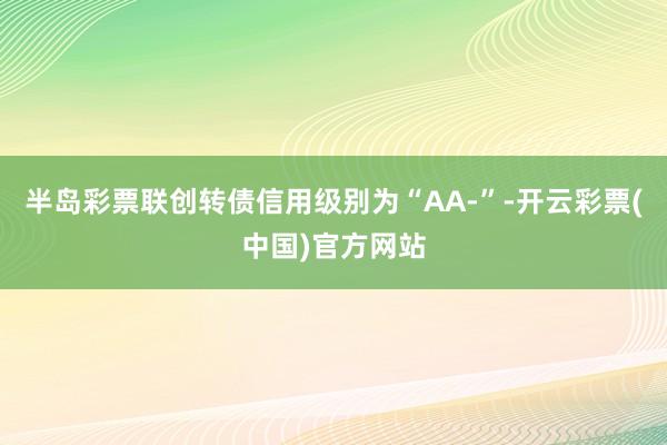 半岛彩票联创转债信用级别为“AA-”-开云彩票(中国)官方网站