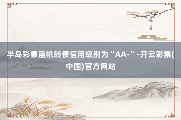 半岛彩票蓝帆转债信用级别为“AA-”-开云彩票(中国)官方网站