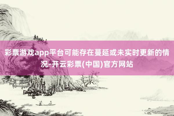 彩票游戏app平台可能存在蔓延或未实时更新的情况-开云彩票(中国)官方网站