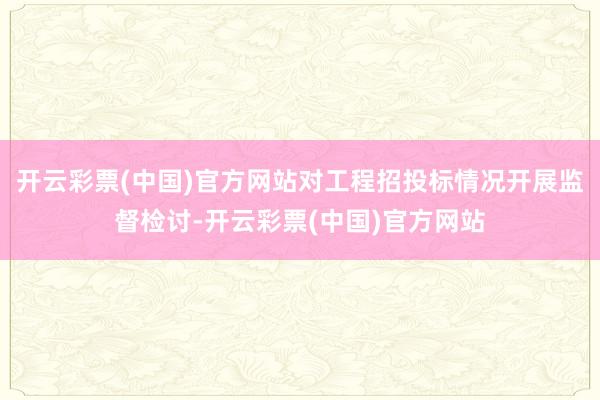 开云彩票(中国)官方网站对工程招投标情况开展监督检讨-开云彩票(中国)官方网站