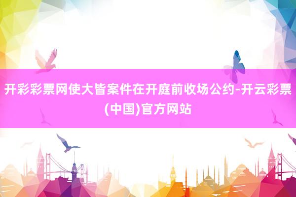 开彩彩票网使大皆案件在开庭前收场公约-开云彩票(中国)官方网站