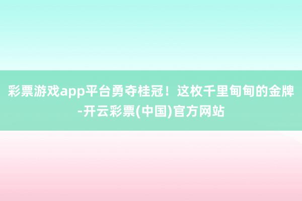 彩票游戏app平台勇夺桂冠！这枚千里甸甸的金牌-开云彩票(中国)官方网站