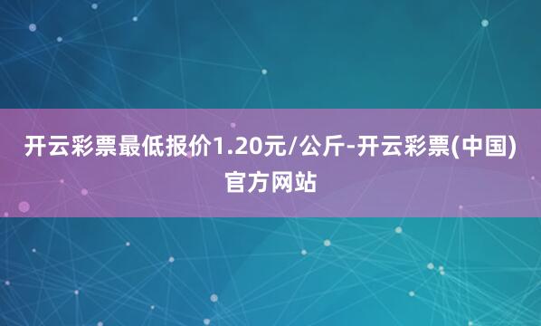 开云彩票最低报价1.20元/公斤-开云彩票(中国)官方网站