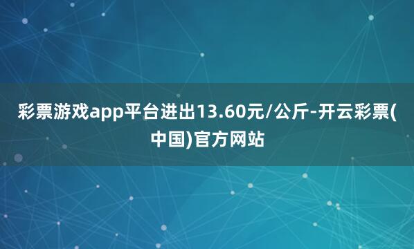 彩票游戏app平台进出13.60元/公斤-开云彩票(中国)官方网站