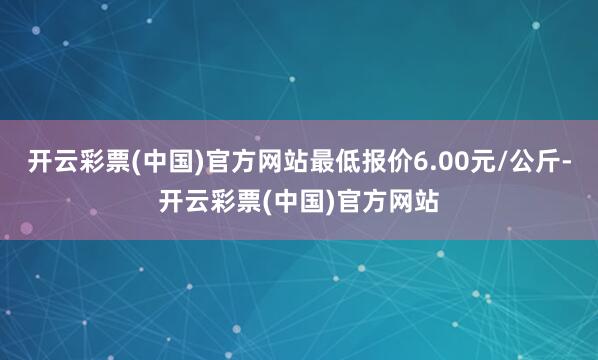 开云彩票(中国)官方网站最低报价6.00元/公斤-开云彩票(中国)官方网站