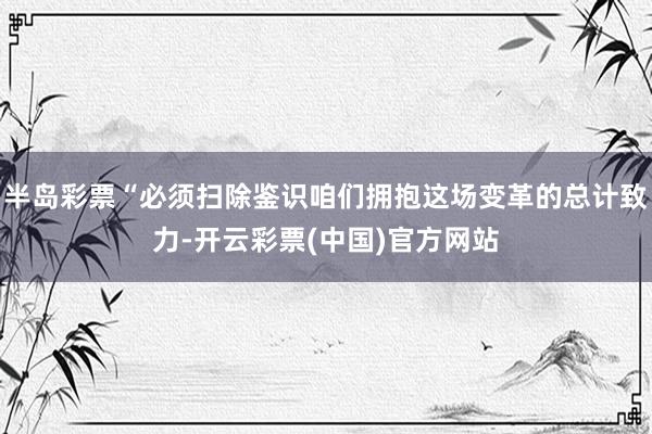 半岛彩票“必须扫除鉴识咱们拥抱这场变革的总计致力-开云彩票(中国)官方网站