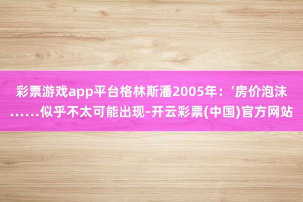 彩票游戏app平台格林斯潘2005年：‘房价泡沫……似乎不太可能出现-开云彩票(中国)官方网站