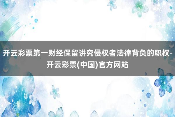开云彩票第一财经保留讲究侵权者法律背负的职权-开云彩票(中国)官方网站