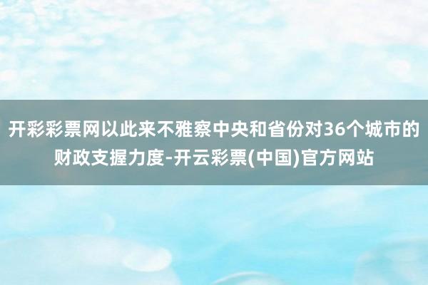 开彩彩票网以此来不雅察中央和省份对36个城市的财政支握力度-开云彩票(中国)官方网站
