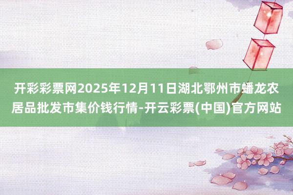 开彩彩票网2025年12月11日湖北鄂州市蟠龙农居品批发市集价钱行情-开云彩票(中国)官方网站