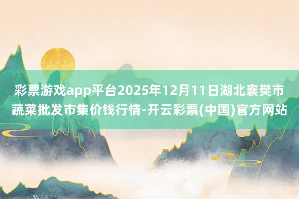 彩票游戏app平台2025年12月11日湖北襄樊市蔬菜批发市集价钱行情-开云彩票(中国)官方网站