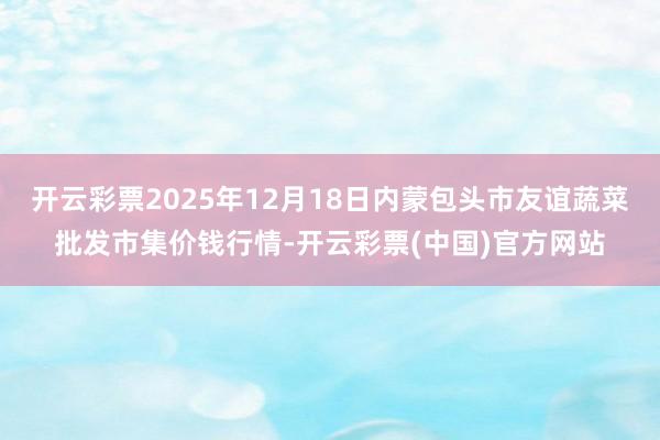 开云彩票2025年12月18日内蒙包头市友谊蔬菜批发市集价钱行情-开云彩票(中国)官方网站