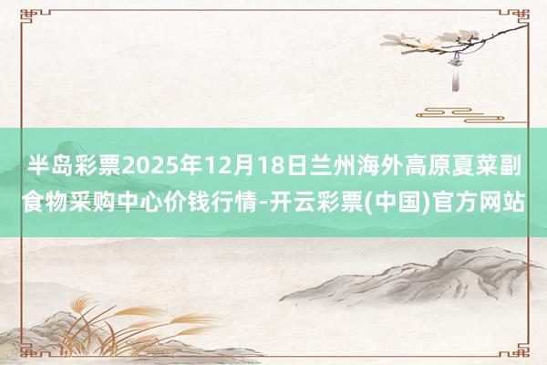 半岛彩票2025年12月18日兰州海外高原夏菜副食物采购中心价钱行情-开云彩票(中国)官方网站