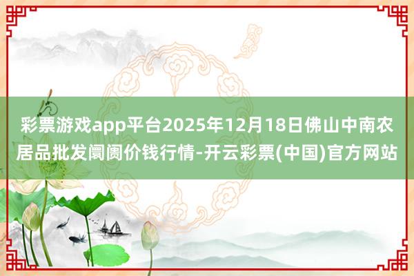 彩票游戏app平台2025年12月18日佛山中南农居品批发阛阓价钱行情-开云彩票(中国)官方网站