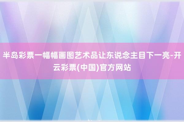 半岛彩票一幅幅画图艺术品让东说念主目下一亮-开云彩票(中国)官方网站