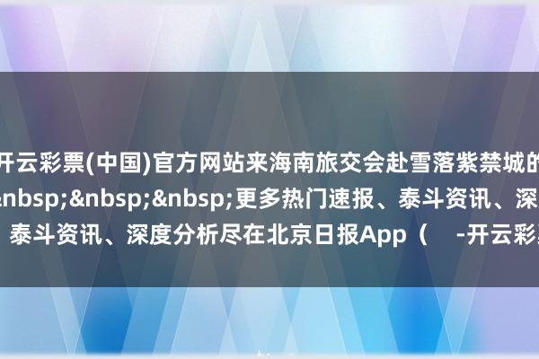 开云彩票(中国)官方网站来海南旅交会赴雪落紫禁城的夸口之约吧！​​​&nbsp;&nbsp;&nbsp;更多热门速报、泰斗资讯、深度分析尽在北京日报App（    -开云彩票(中国)官方网站