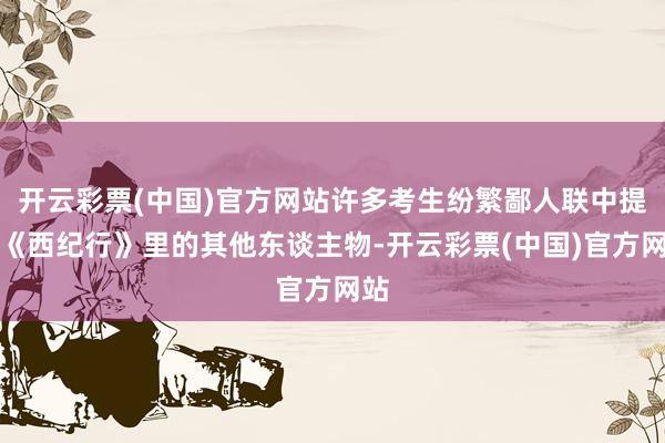 开云彩票(中国)官方网站许多考生纷繁鄙人联中提到《西纪行》里的其他东谈主物-开云彩票(中国)官方网站