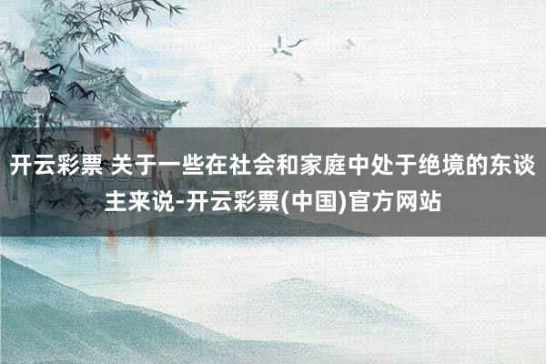 开云彩票 关于一些在社会和家庭中处于绝境的东谈主来说-开云彩票(中国)官方网站