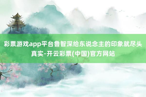 彩票游戏app平台鲁智深给东说念主的印象就尽头真实-开云彩票(中国)官方网站