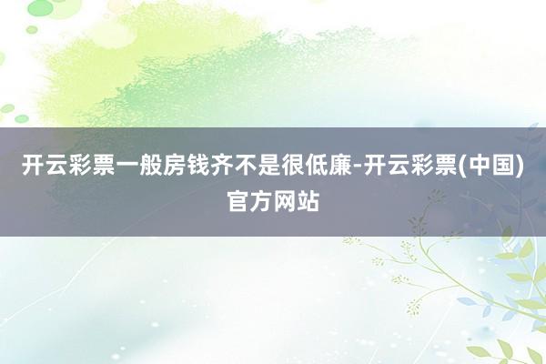 开云彩票一般房钱齐不是很低廉-开云彩票(中国)官方网站