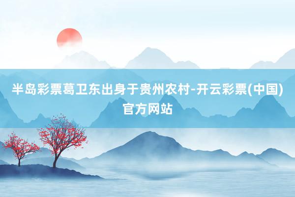 半岛彩票葛卫东出身于贵州农村-开云彩票(中国)官方网站