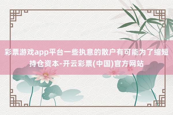 彩票游戏app平台一些执意的散户有可能为了缩短持仓资本-开云彩票(中国)官方网站