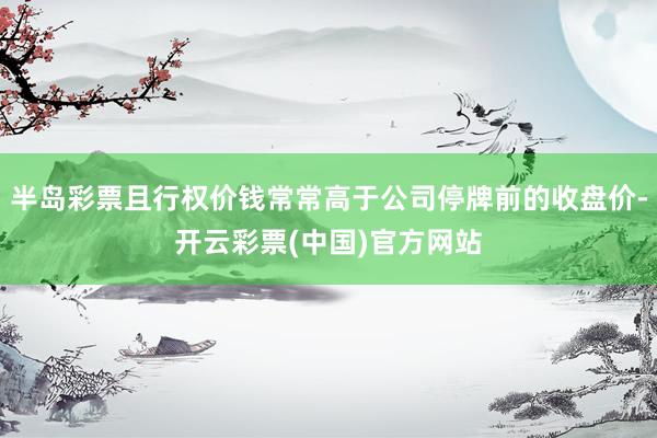 半岛彩票且行权价钱常常高于公司停牌前的收盘价-开云彩票(中国)官方网站