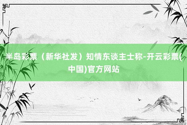 半岛彩票（新华社发）知情东谈主士称-开云彩票(中国)官方网站