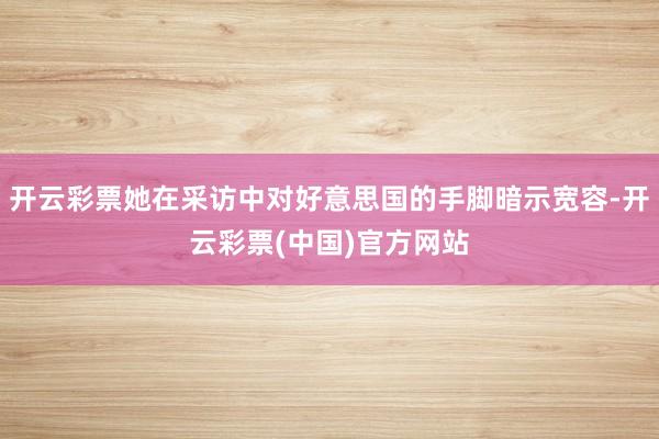 开云彩票她在采访中对好意思国的手脚暗示宽容-开云彩票(中国)官方网站