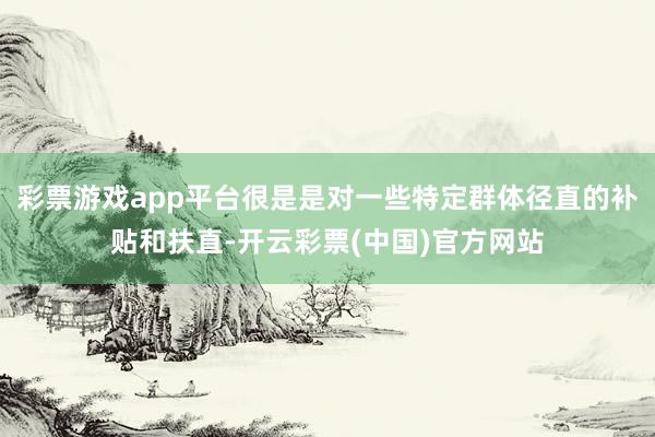 彩票游戏app平台很是是对一些特定群体径直的补贴和扶直-开云彩票(中国)官方网站