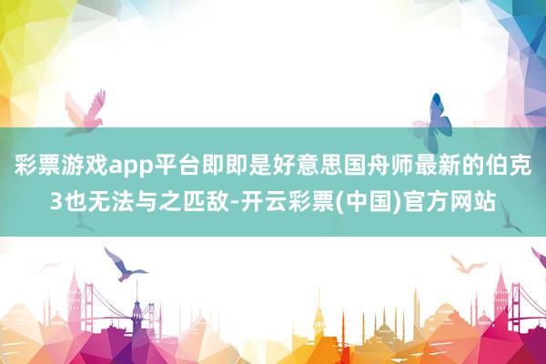彩票游戏app平台即即是好意思国舟师最新的伯克3也无法与之匹敌-开云彩票(中国)官方网站