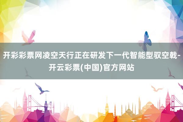开彩彩票网凌空天行正在研发下一代智能型驭空戟-开云彩票(中国)官方网站