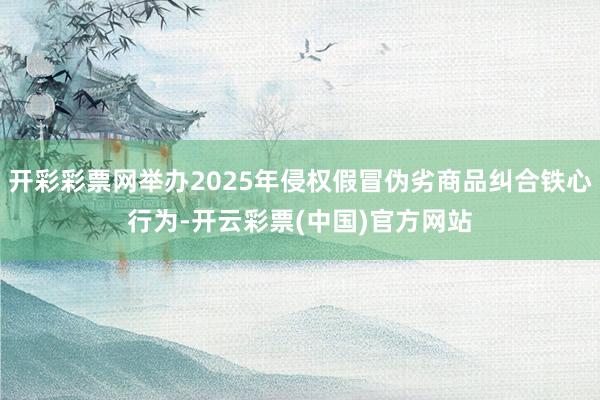 开彩彩票网举办2025年侵权假冒伪劣商品纠合铁心行为-开云彩票(中国)官方网站
