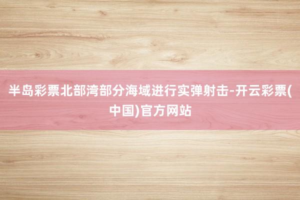 半岛彩票北部湾部分海域进行实弹射击-开云彩票(中国)官方网站