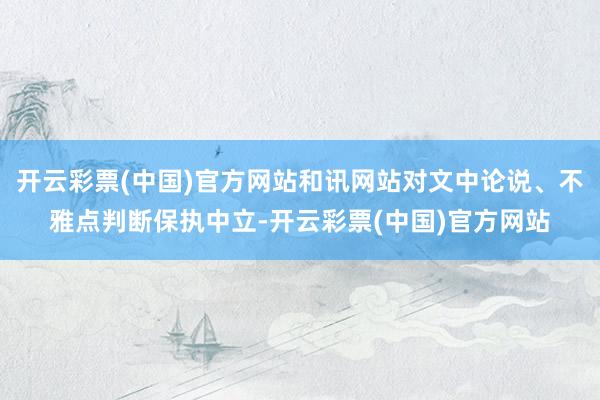 开云彩票(中国)官方网站和讯网站对文中论说、不雅点判断保执中立-开云彩票(中国)官方网站